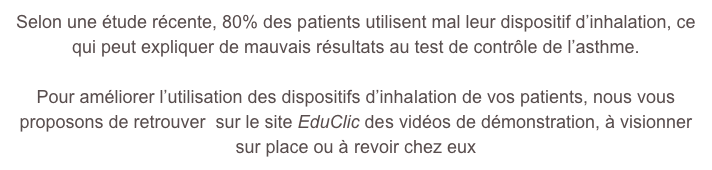 Selon une étude récente, 80% des patients utilisent mal leur dispositif d’inhalation, ce qui peut expliquer de mauvais résultats au test de contrôle de l’asthme.

Pour améliorer l’utilisation des dispositifs d’inhalation de vos patients, nous vous proposons de retrouver  sur le site EduClic des vidéos de démonstration, à visionner sur place ou à revoir chez eux